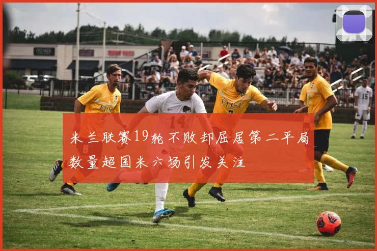 米兰联赛19轮不败却屈居第二平局数量超国米六场引发关注