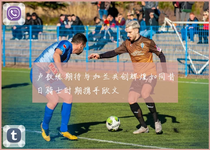 卢教练期待与加兰共创辉煌如同昔日骑士时期携手欧文