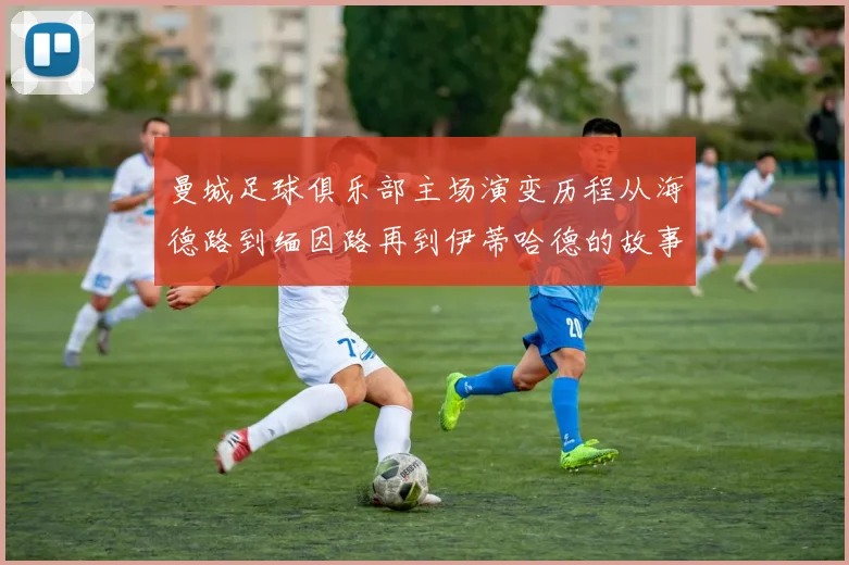 曼城足球俱乐部主场演变历程从海德路到缅因路再到伊蒂哈德的故事