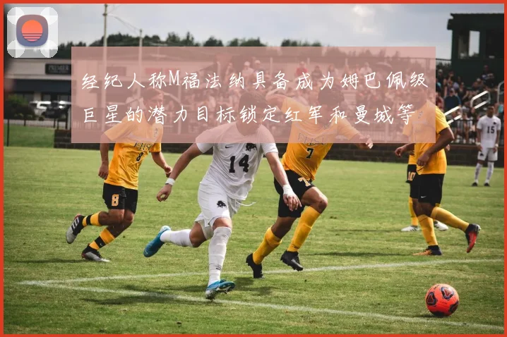 经纪人称M福法纳具备成为姆巴佩级巨星的潜力目标锁定红军和曼城等豪门