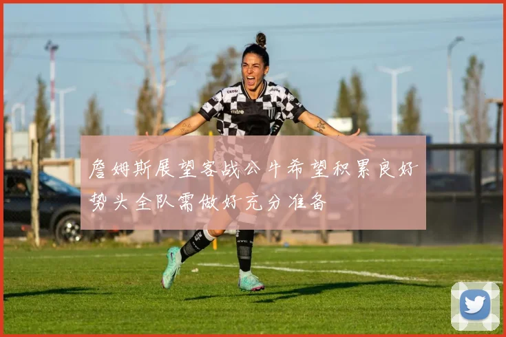 詹姆斯展望客战公牛希望积累良好势头全队需做好充分准备