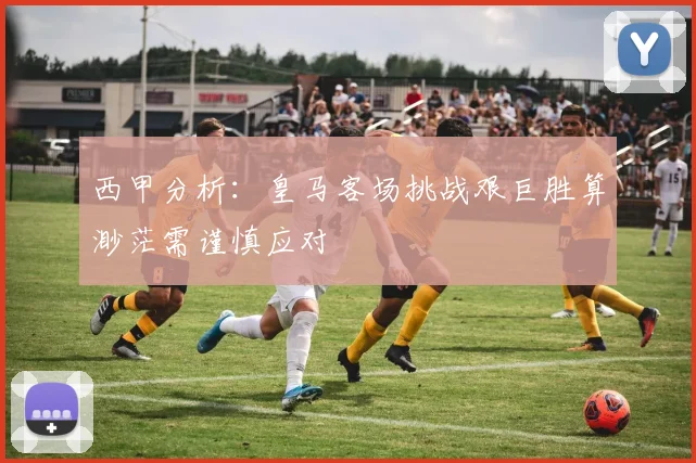 西甲分析：皇马客场挑战艰巨胜算渺茫需谨慎应对