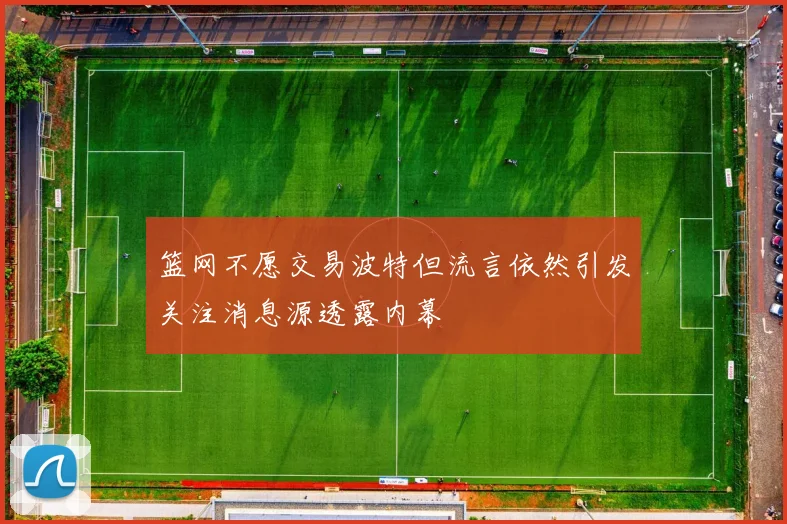 篮网不愿交易波特但流言依然引发关注消息源透露内幕