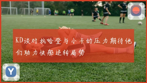 KD谈对抗哈登与小卡的压力期待他们助力快船逆转局势