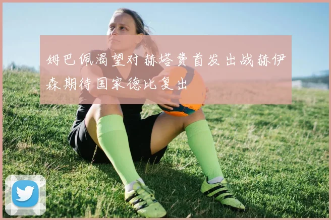 姆巴佩渴望对赫塔费首发出战赫伊森期待国家德比复出