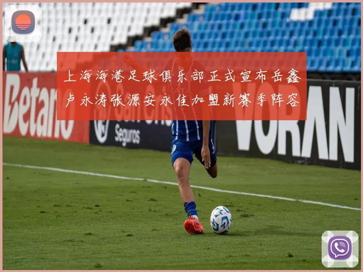 上海海港足球俱乐部正式宣布岳鑫卢永涛张源安永佳加盟新赛季阵容更新