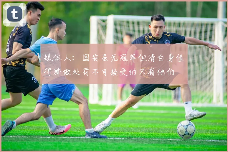 媒体人：国安虽无冠军但清白身值得骄傲处罚不可接受的只有他们