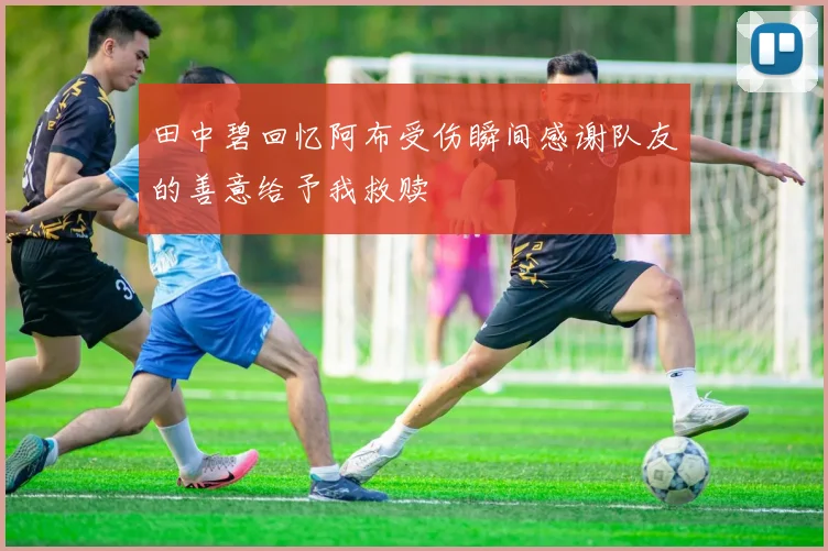 田中碧回忆阿布受伤瞬间感谢队友的善意给予我救赎