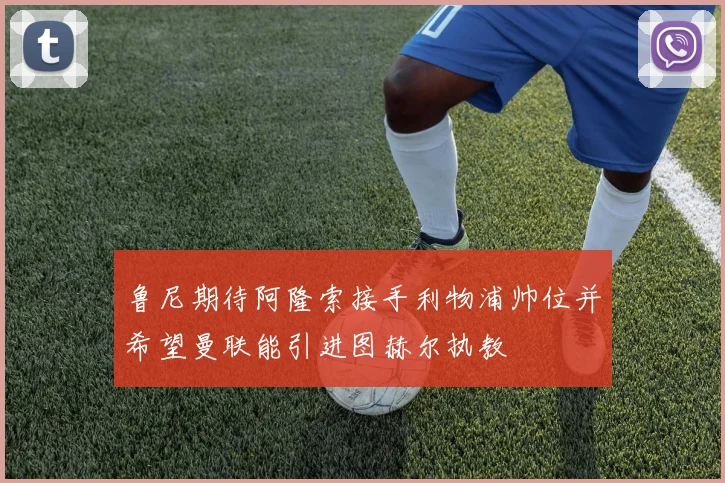 鲁尼期待阿隆索接手利物浦帅位并希望曼联能引进图赫尔执教