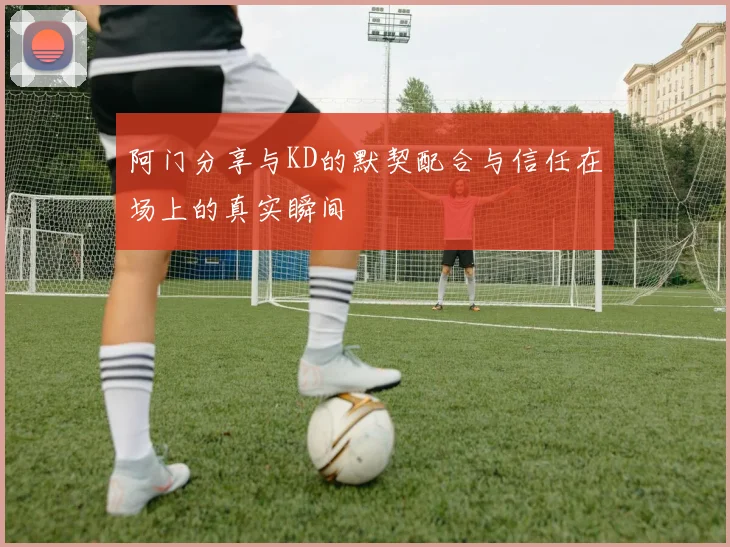 阿门分享与KD的默契配合与信任在场上的真实瞬间