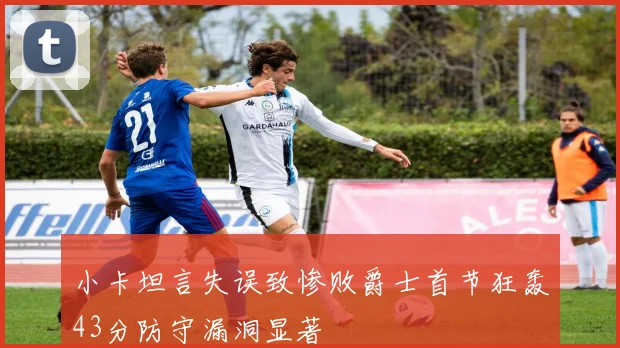 小卡坦言失误致惨败爵士首节狂轰43分防守漏洞显著