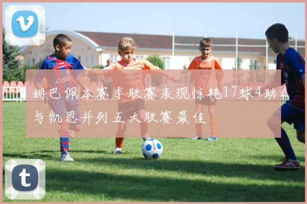 姆巴佩本赛季联赛表现惊艳17球4助与凯恩并列五大联赛最佳