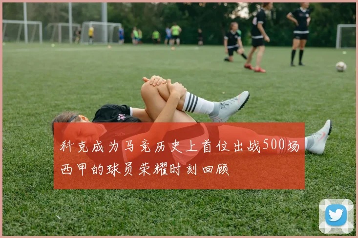 科克成为马竞历史上首位出战500场西甲的球员荣耀时刻回顾