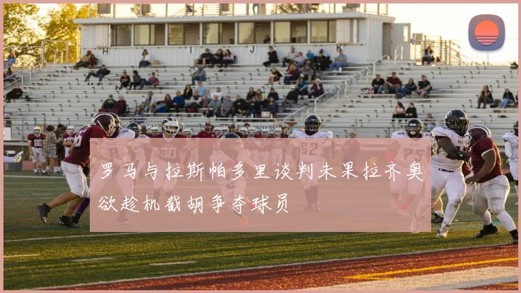 罗马与拉斯帕多里谈判未果拉齐奥欲趁机截胡争夺球员