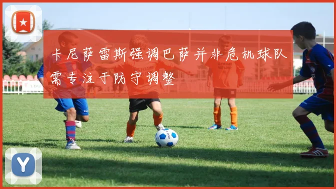 卡尼萨雷斯强调巴萨并非危机球队需专注于防守调整