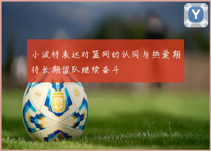 小波特表达对篮网的认同与热爱期待长期留队继续奋斗