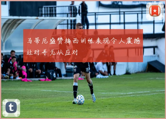 马蒂厄盛赞梅西训练表现令人震撼让对手无从应对