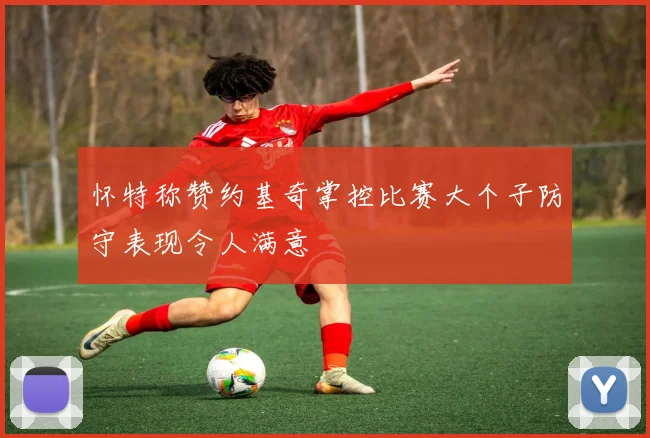 怀特称赞约基奇掌控比赛大个子防守表现令人满意