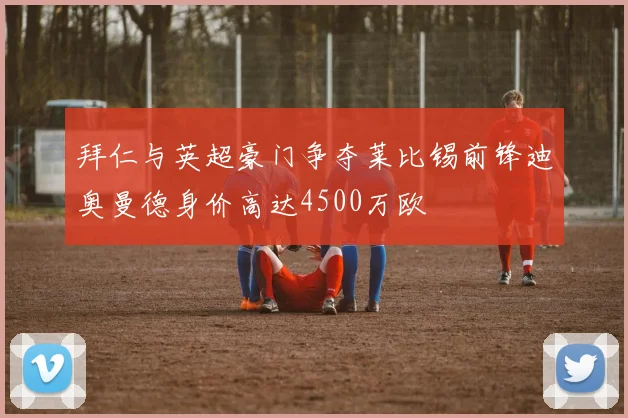 拜仁与英超豪门争夺莱比锡前锋迪奥曼德身价高达4500万欧