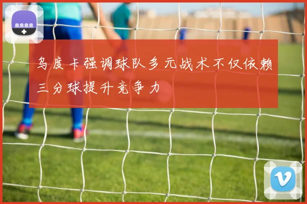 乌度卡强调球队多元战术不仅依赖三分球提升竞争力