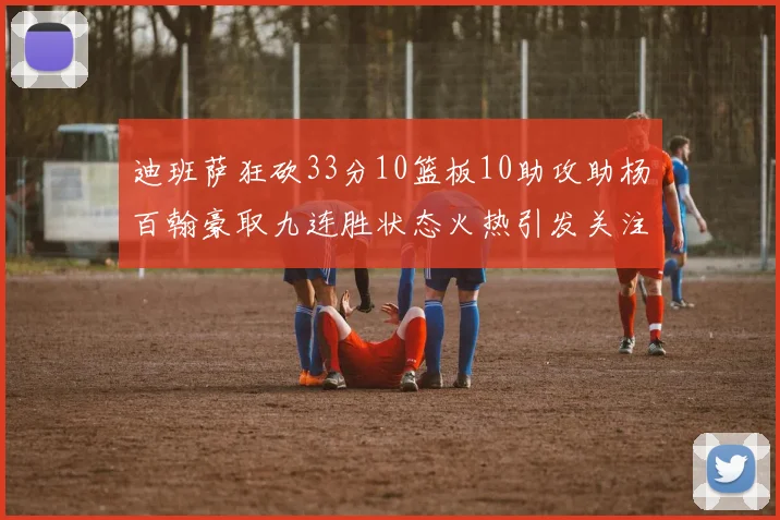 迪班萨狂砍33分10篮板10助攻助杨百翰豪取九连胜状态火热引发关注
