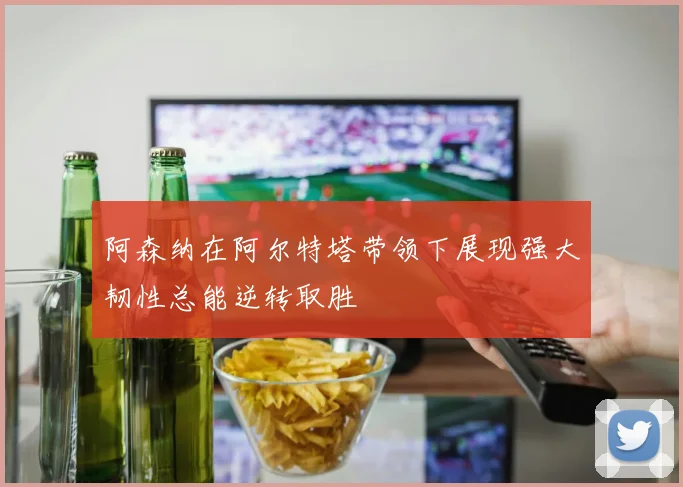 阿森纳在阿尔特塔带领下展现强大韧性总能逆转取胜