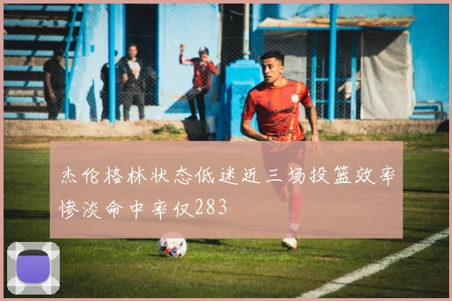 杰伦格林状态低迷近三场投篮效率惨淡命中率仅283