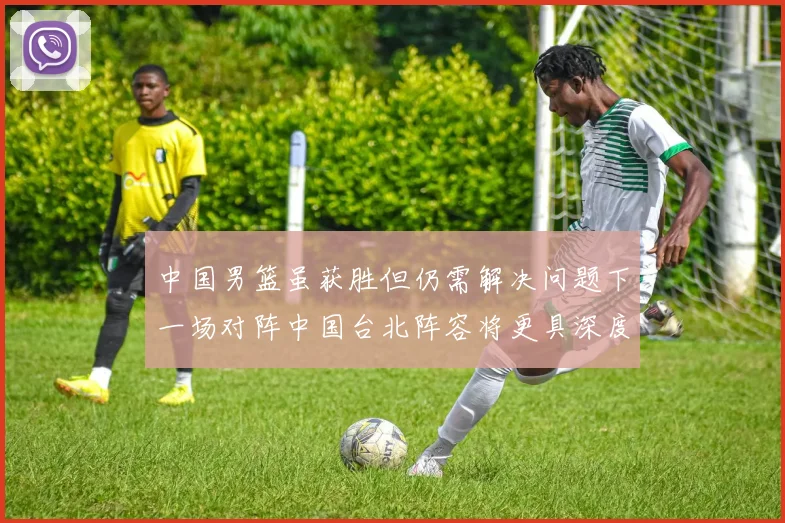 中国男篮虽获胜但仍需解决问题下一场对阵中国台北阵容将更具深度