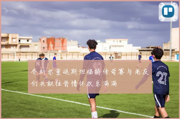 乔科尔重返斯坦福桥传奇赛与老友们共叙往昔情怀欢乐满满