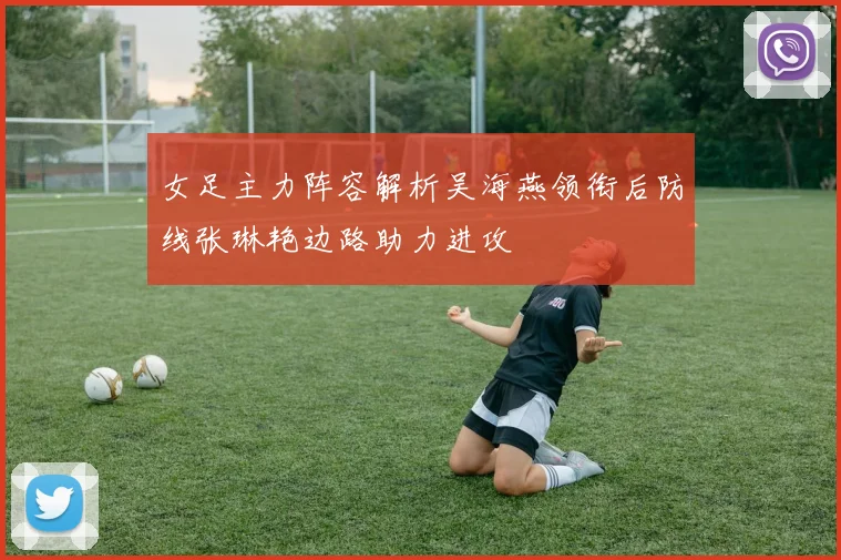 女足主力阵容解析吴海燕领衔后防线张琳艳边路助力进攻