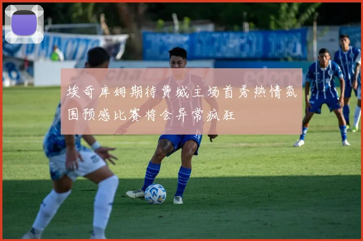埃奇库姆期待费城主场首秀热情氛围预感比赛将会异常疯狂