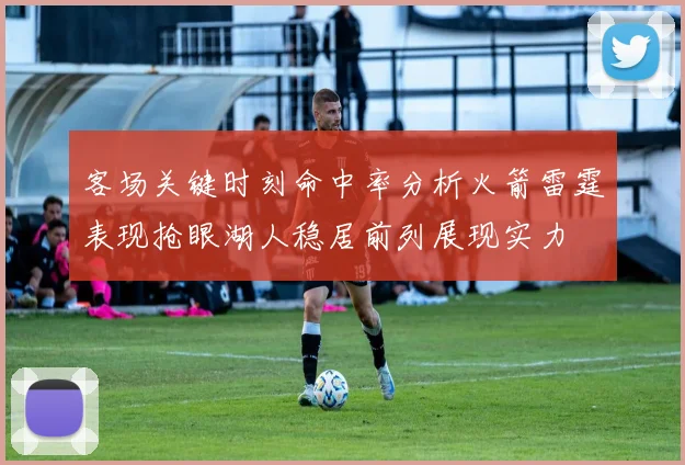 客场关键时刻命中率分析火箭雷霆表现抢眼湖人稳居前列展现实力