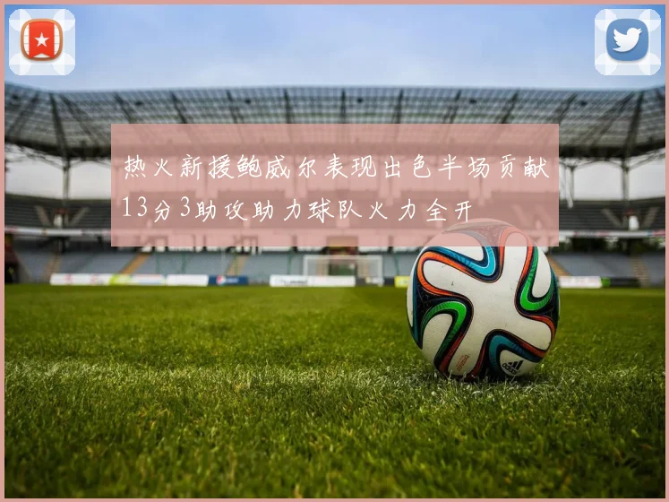 热火新援鲍威尔表现出色半场贡献13分3助攻助力球队火力全开