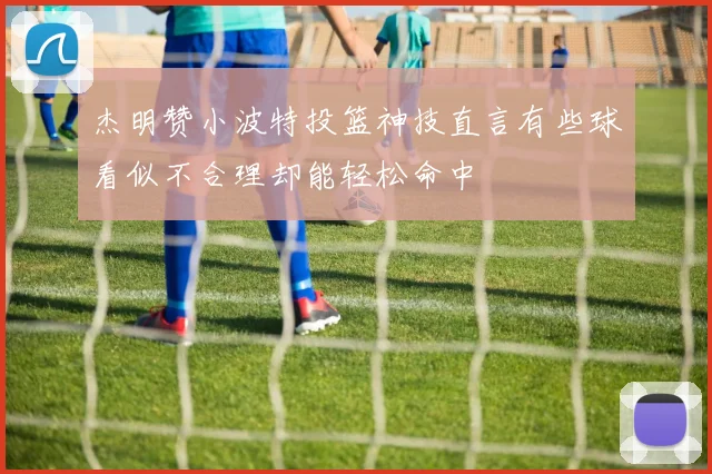 杰明赞小波特投篮神技直言有些球看似不合理却能轻松命中