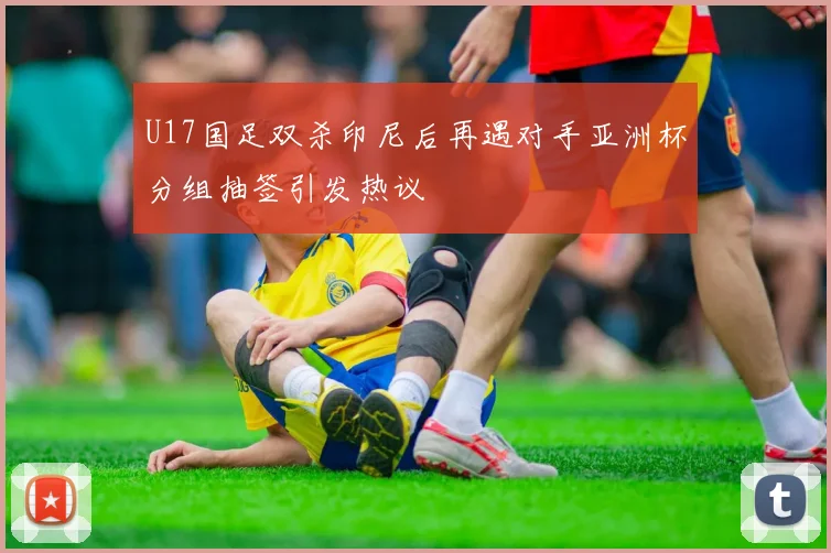 U17国足双杀印尼后再遇对手亚洲杯分组抽签引发热议