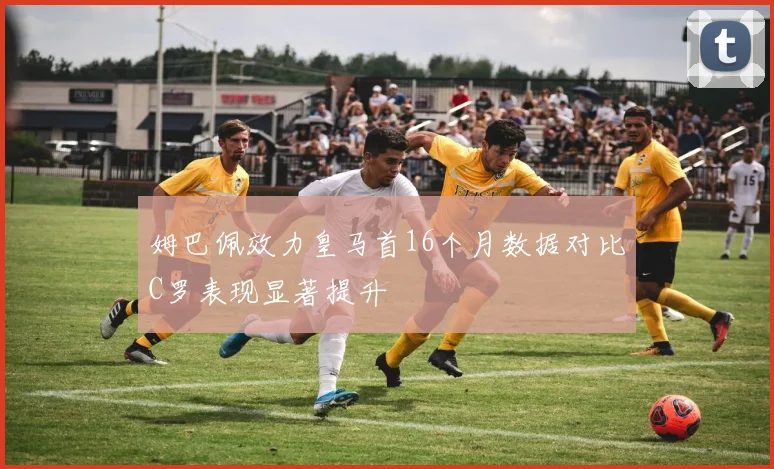 姆巴佩效力皇马首16个月数据对比C罗表现显著提升