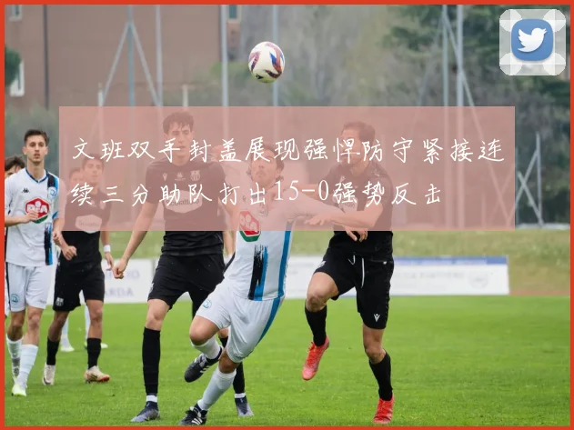 文班双手封盖展现强悍防守紧接连续三分助队打出15-0强势反击