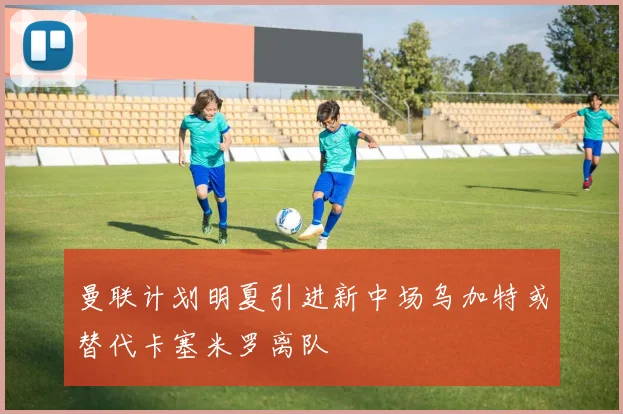 曼联计划明夏引进新中场乌加特或替代卡塞米罗离队